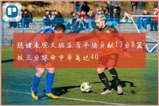 稳健表现文班亚马半场贡献13分8篮板三分球命中率高达40