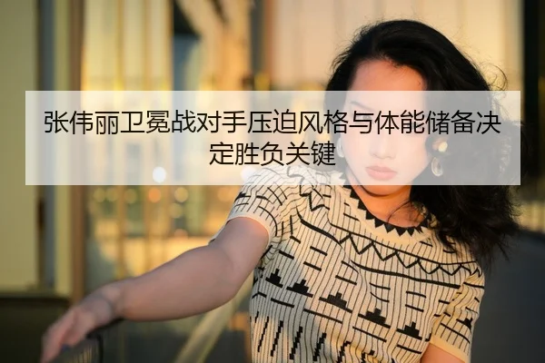 张伟丽卫冕战对手压迫风格与体能储备决定胜负关键